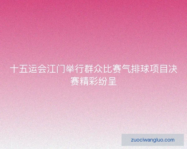 十五运会江门举行群众比赛气排球项目决赛精彩纷呈